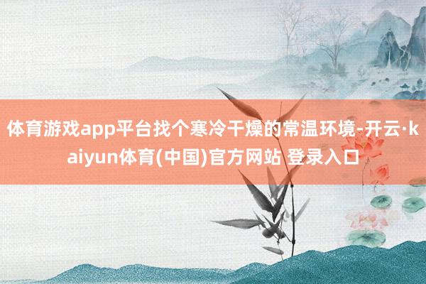体育游戏app平台找个寒冷干燥的常温环境-开云·kaiyun体育(中国)官方网站 登录入口