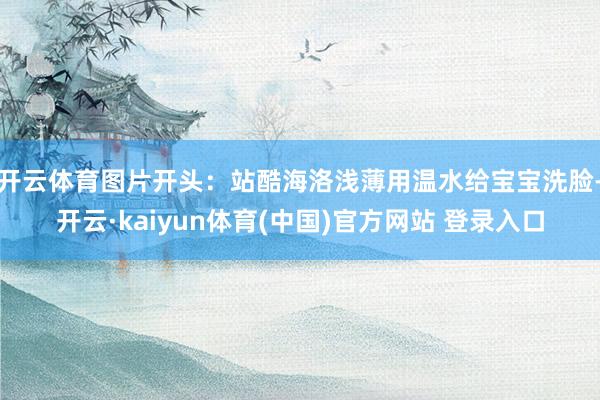 开云体育图片开头：站酷海洛浅薄用温水给宝宝洗脸-开云·kaiyun体育(中国)官方网站 登录入口