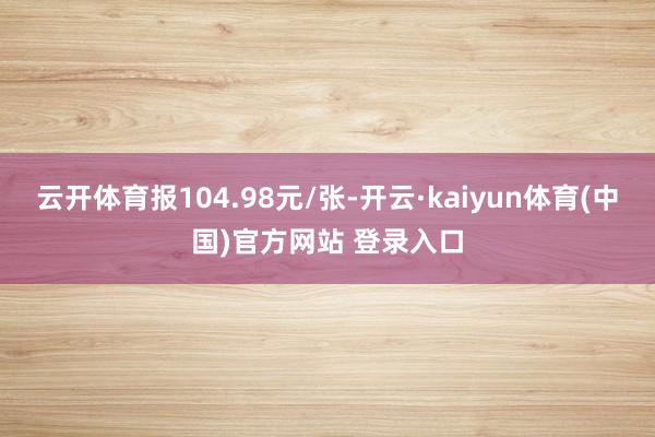 云开体育报104.98元/张-开云·kaiyun体育(中国)官方网站 登录入口