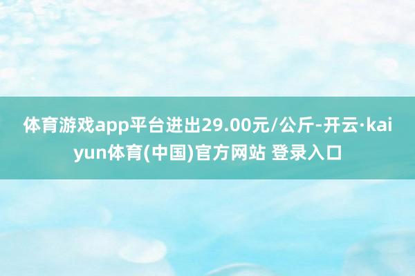 体育游戏app平台进出29.00元/公斤-开云·kaiyun体育(中国)官方网站 登录入口