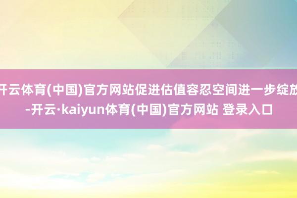 开云体育(中国)官方网站促进估值容忍空间进一步绽放-开云·kaiyun体育(中国)官方网站 登录入口