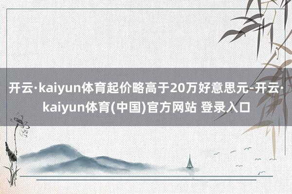 开云·kaiyun体育起价略高于20万好意思元-开云·kaiyun体育(中国)官方网站 登录入口