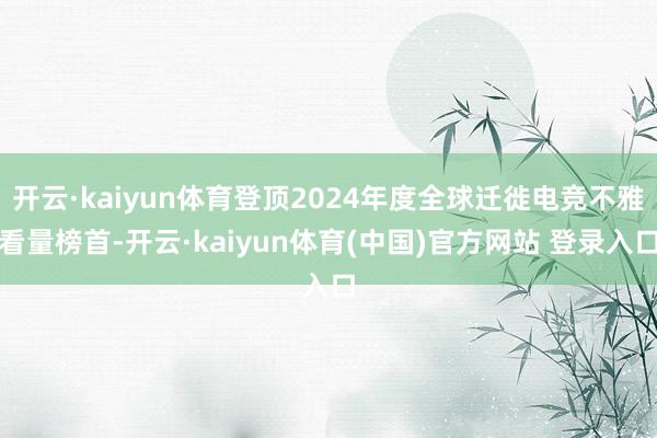 开云·kaiyun体育登顶2024年度全球迁徙电竞不雅看量榜首-开云·kaiyun体育(中国)官方网站 登录入口