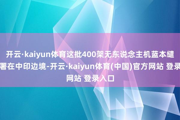 开云·kaiyun体育这批400架无东说念主机蓝本缱绻部署在中印边境-开云·kaiyun体育(中国)官方网站 登录入口
