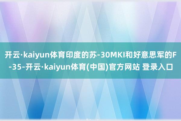开云·kaiyun体育印度的苏-30MKI和好意思军的F-35-开云·kaiyun体育(中国)官方网站 登录入口