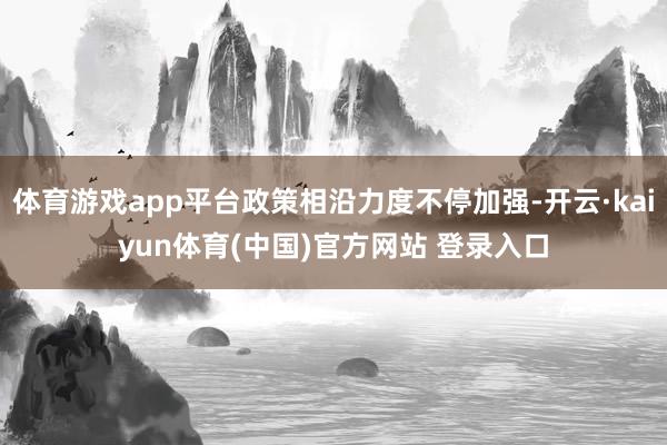 体育游戏app平台政策相沿力度不停加强-开云·kaiyun体育(中国)官方网站 登录入口