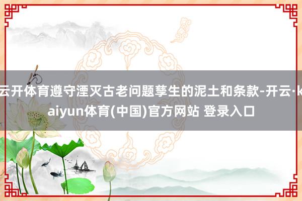 云开体育遵守湮灭古老问题孳生的泥土和条款-开云·kaiyun体育(中国)官方网站 登录入口