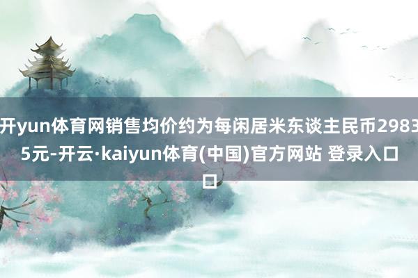 开yun体育网销售均价约为每闲居米东谈主民币29835元-开云·kaiyun体育(中国)官方网站 登录入口