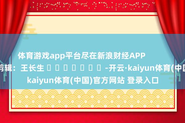 体育游戏app平台尽在新浪财经APP            						背负剪辑：王长生 							-开云·kaiyun体育(中国)官方网站 登录入口