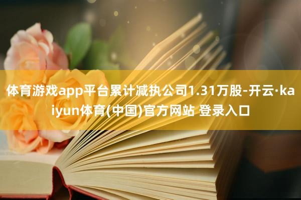 体育游戏app平台累计减执公司1.31万股-开云·kaiyun体育(中国)官方网站 登录入口