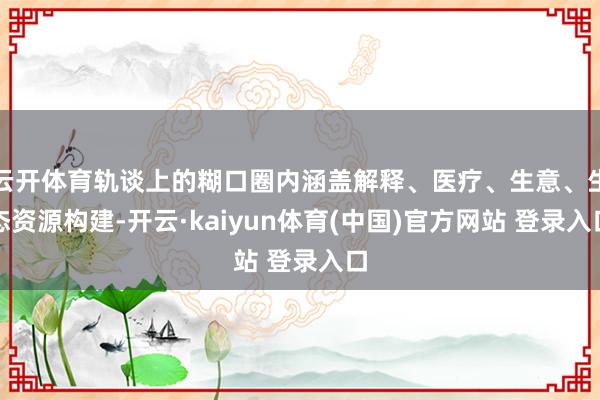 云开体育轨谈上的糊口圈内涵盖解释、医疗、生意、生态资源构建-开云·kaiyun体育(中国)官方网站 登录入口