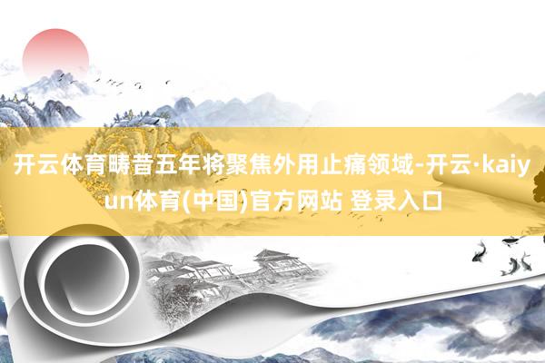 开云体育畴昔五年将聚焦外用止痛领域-开云·kaiyun体育(中国)官方网站 登录入口