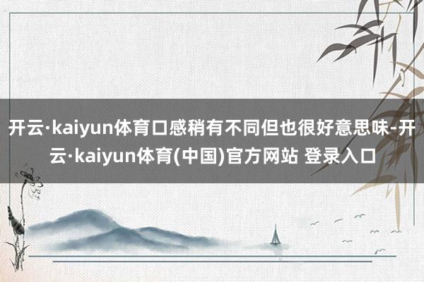 开云·kaiyun体育口感稍有不同但也很好意思味-开云·kaiyun体育(中国)官方网站 登录入口