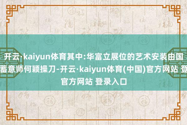 开云·kaiyun体育其中:华富立展位的艺术安装由国内顶级蓄意师何颖操刀-开云·kaiyun体育(中国)官方网站 登录入口