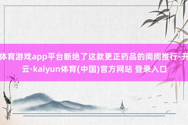 体育游戏app平台断绝了这款更正药品的阛阓推行-开云·kaiyun体育(中国)官方网站 登录入口