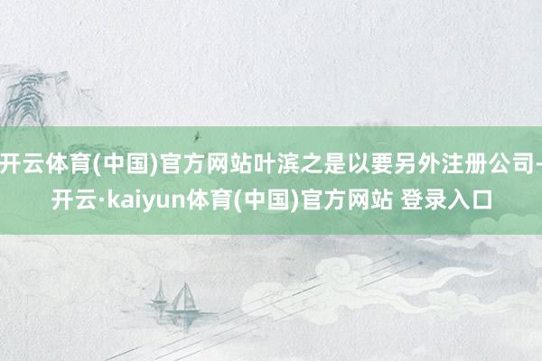 开云体育(中国)官方网站叶滨之是以要另外注册公司-开云·kaiyun体育(中国)官方网站 登录入口