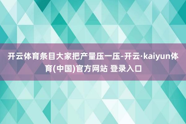 开云体育条目大家把产量压一压-开云·kaiyun体育(中国)官方网站 登录入口