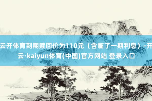 云开体育到期赎回价为110元（含临了一期利息）-开云·kaiyun体育(中国)官方网站 登录入口