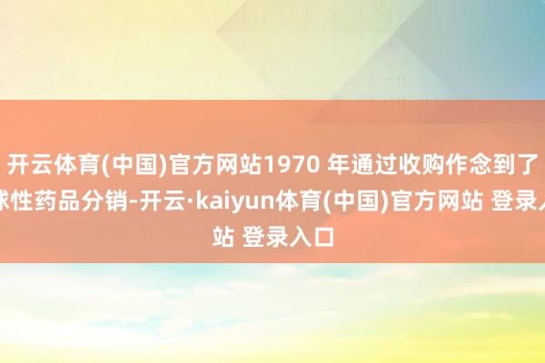 开云体育(中国)官方网站1970 年通过收购作念到了寰球性药品分销-开云·kaiyun体育(中国)官方网站 登录入口