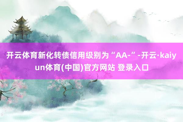 开云体育新化转债信用级别为“AA-”-开云·kaiyun体育(中国)官方网站 登录入口