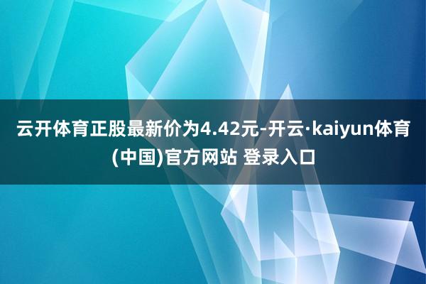 云开体育正股最新价为4.42元-开云·kaiyun体育(中国)官方网站 登录入口