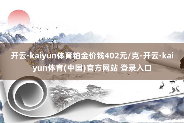 开云·kaiyun体育铂金价钱402元/克-开云·kaiyun体育(中国)官方网站 登录入口