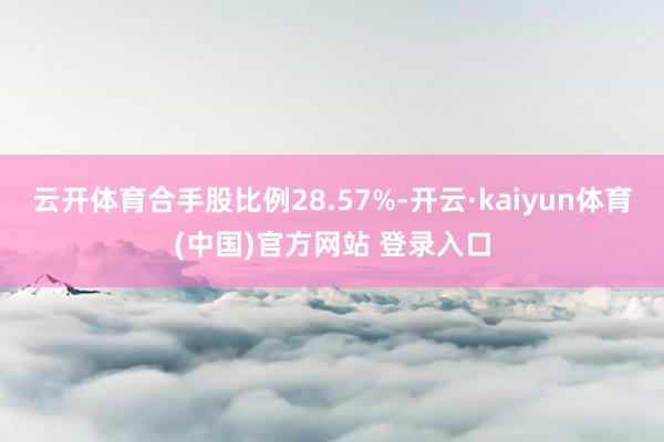 云开体育合手股比例28.57%-开云·kaiyun体育(中国)官方网站 登录入口