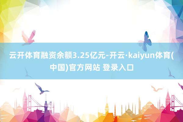 云开体育融资余额3.25亿元-开云·kaiyun体育(中国)官方网站 登录入口