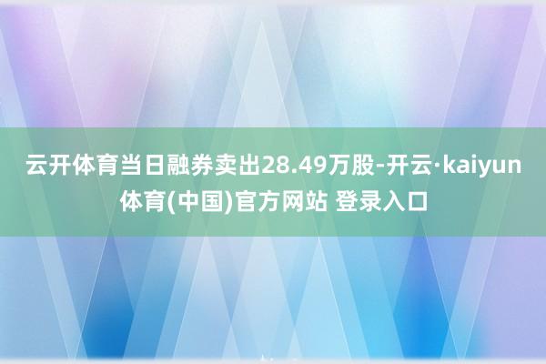 云开体育当日融券卖出28.49万股-开云·kaiyun体育(中国)官方网站 登录入口