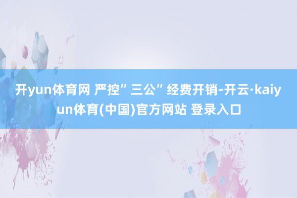 开yun体育网 严控”三公”经费开销-开云·kaiyun体育(中国)官方网站 登录入口