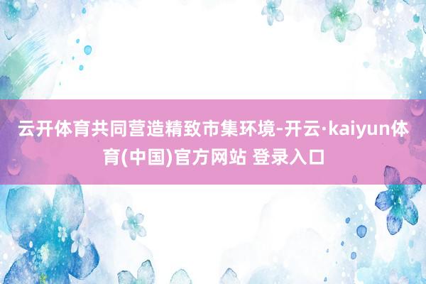 云开体育共同营造精致市集环境-开云·kaiyun体育(中国)官方网站 登录入口