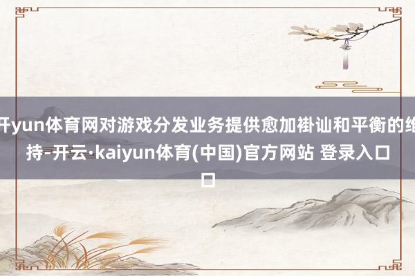 开yun体育网对游戏分发业务提供愈加褂讪和平衡的维持-开云·kaiyun体育(中国)官方网站 登录入口