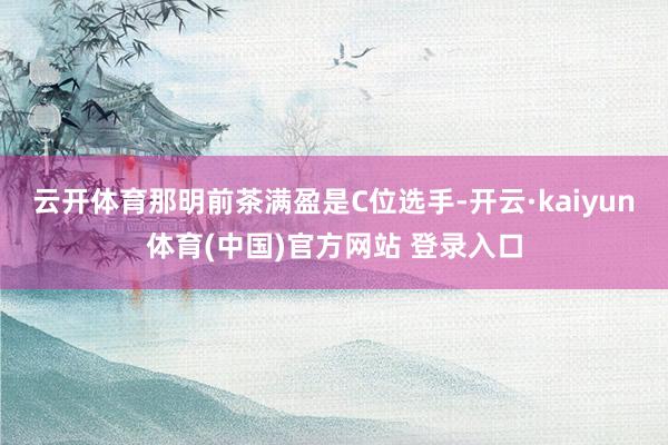 云开体育那明前茶满盈是C位选手-开云·kaiyun体育(中国)官方网站 登录入口