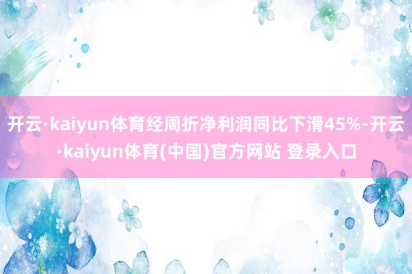 开云·kaiyun体育经周折净利润同比下滑45%-开云·kaiyun体育(中国)官方网站 登录入口