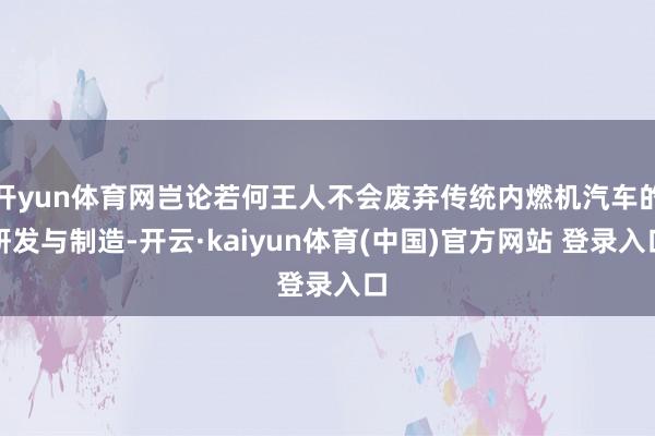 开yun体育网岂论若何王人不会废弃传统内燃机汽车的研发与制造-开云·kaiyun体育(中国)官方网站 登录入口