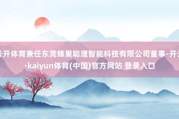 云开体育兼任东莞蜂巢聪理智能科技有限公司董事-开云·kaiyun体育(中国)官方网站 登录入口