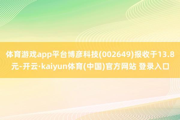 体育游戏app平台博彦科技(002649)报收于13.8元-开云·kaiyun体育(中国)官方网站 登录入口