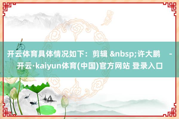 开云体育具体情况如下：剪辑 &nbsp;许大鹏    -开云·kaiyun体育(中国)官方网站 登录入口