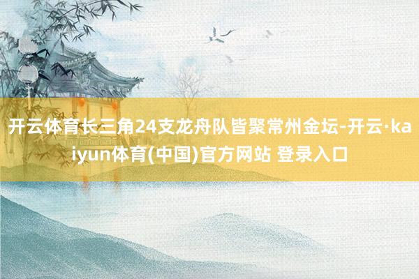 开云体育长三角24支龙舟队皆聚常州金坛-开云·kaiyun体育(中国)官方网站 登录入口