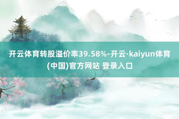 开云体育转股溢价率39.58%-开云·kaiyun体育(中国)官方网站 登录入口