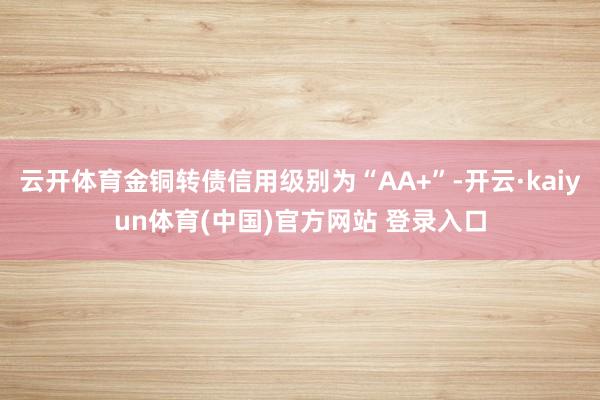云开体育金铜转债信用级别为“AA+”-开云·kaiyun体育(中国)官方网站 登录入口