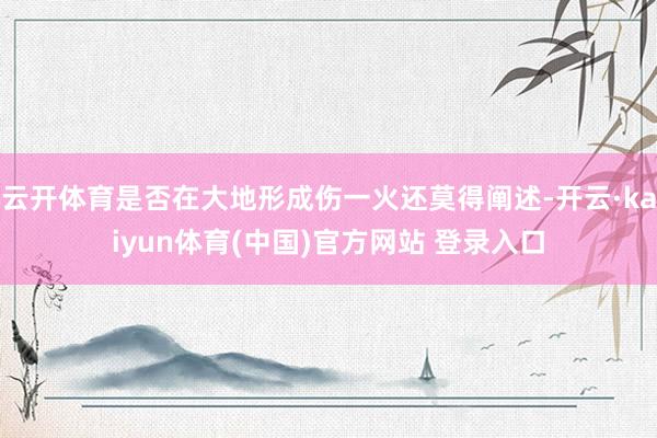 云开体育是否在大地形成伤一火还莫得阐述-开云·kaiyun体育(中国)官方网站 登录入口