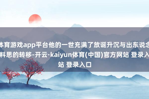 体育游戏app平台他的一世充满了放诞升沉与出东说念主料思的转移-开云·kaiyun体育(中国)官方网站 登录入口