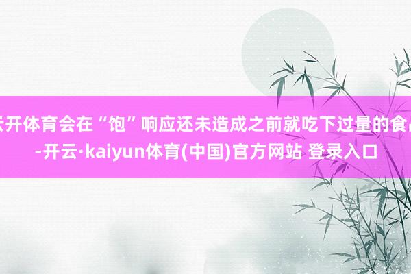 云开体育会在“饱”响应还未造成之前就吃下过量的食品-开云·kaiyun体育(中国)官方网站 登录入口