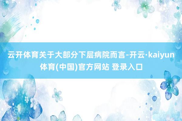 云开体育关于大部分下层病院而言-开云·kaiyun体育(中国)官方网站 登录入口