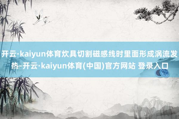 开云·kaiyun体育炊具切割磁感线时里面形成涡流发热-开云·kaiyun体育(中国)官方网站 登录入口