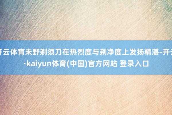 开云体育未野剃须刀在热烈度与剃净度上发扬精湛-开云·kaiyun体育(中国)官方网站 登录入口
