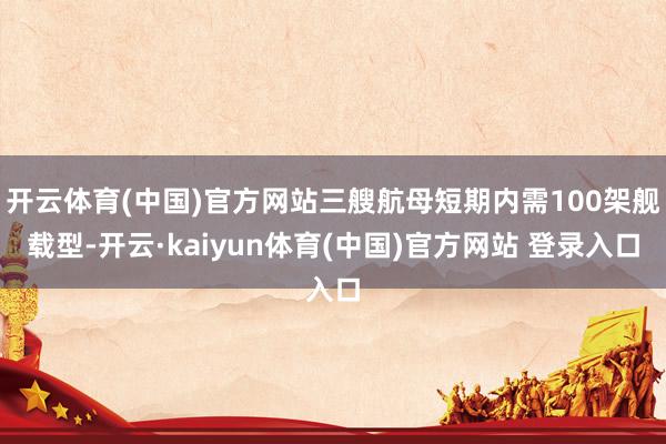 开云体育(中国)官方网站三艘航母短期内需100架舰载型-开云·kaiyun体育(中国)官方网站 登录入口