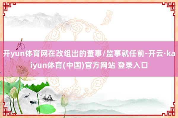 开yun体育网在改组出的董事/监事就任前-开云·kaiyun体育(中国)官方网站 登录入口