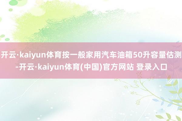 开云·kaiyun体育按一般家用汽车油箱50升容量估测-开云·kaiyun体育(中国)官方网站 登录入口